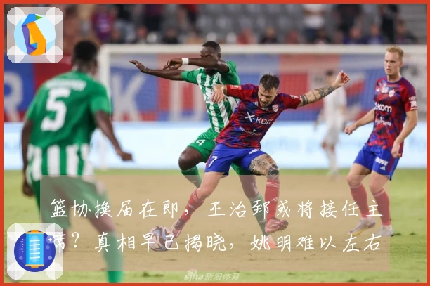 篮协换届在即，王治郅或将接任主席？真相早已揭晓，姚明难以左右