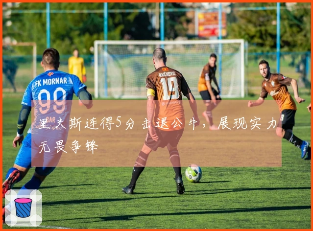 里夫斯连得5分击退公牛，展现实力无畏争锋