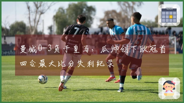 曼城0-3负于皇马，瓜帅创下欧冠首回合最大比分失利纪录