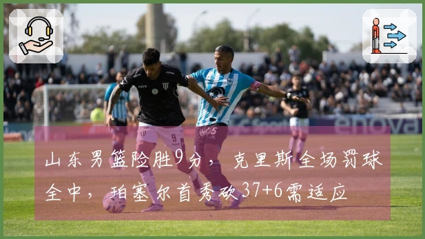 山东男篮险胜9分，克里斯全场罚球全中，珀塞尔首秀砍37+6需适应