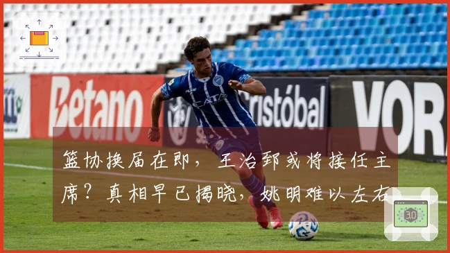 篮协换届在即，王治郅或将接任主席？真相早已揭晓，姚明难以左右