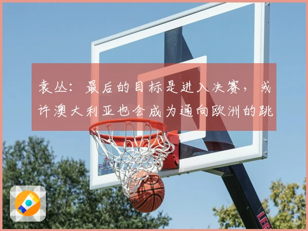 袁丛：最后的目标是进入决赛，或许澳大利亚也会成为通向欧洲的跳板