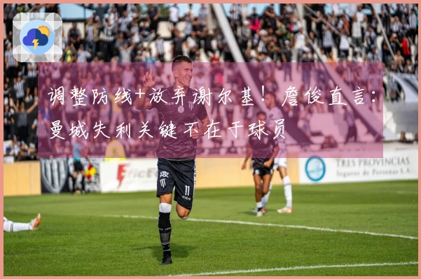 调整防线+放弃谢尔基！詹俊直言：曼城失利关键不在于球员