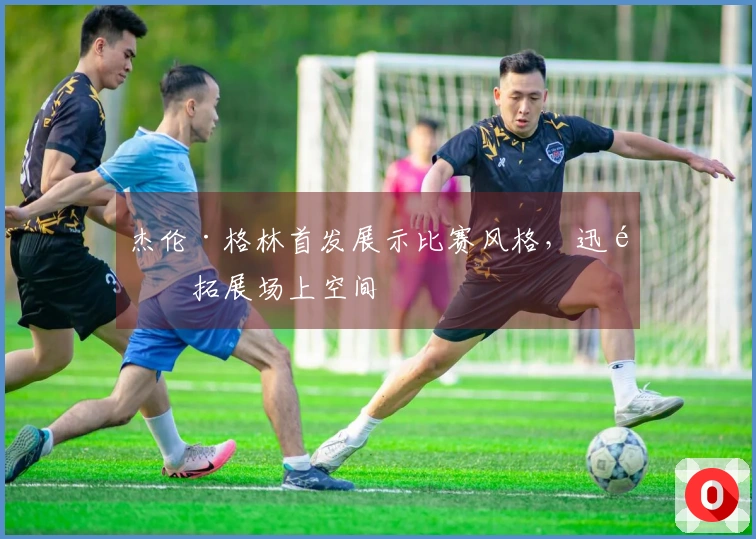 杰伦·格林首发展示比赛风格，迅速拓展场上空间