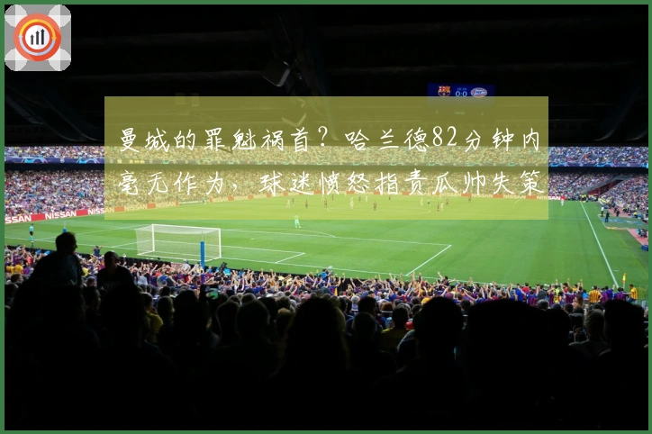 曼城的罪魁祸首？哈兰德82分钟内毫无作为，球迷愤怒指责瓜帅失策