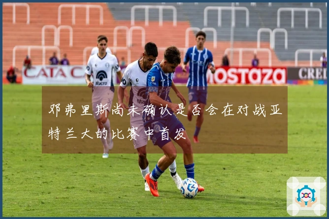 邓弗里斯尚未确认是否会在对战亚特兰大的比赛中首发
