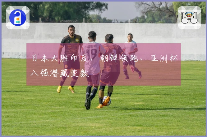 日本大胜印度，朝鲜领跑，亚洲杯八强潜藏变数