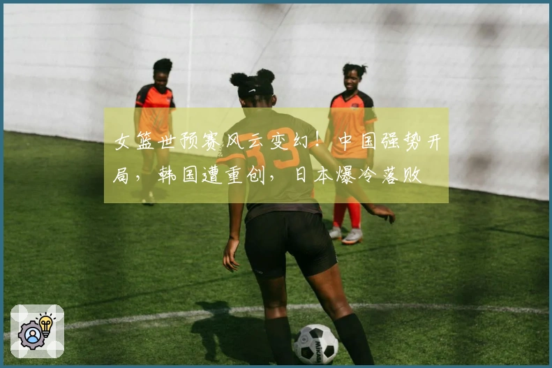 女篮世预赛风云变幻！中国强势开局，韩国遭重创，日本爆冷落败