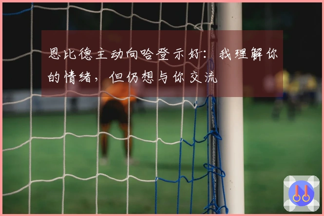 恩比德主动向哈登示好：我理解你的情绪，但仍想与你交流
