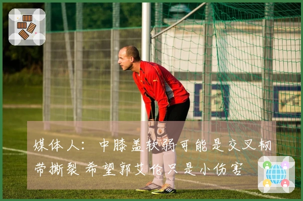 媒体人：中膝盖软弱可能是交叉韧带撕裂 希望郭艾伦只是小伤害