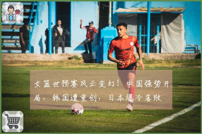 女篮世预赛风云变幻！中国强势开局，韩国遭重创，日本爆冷落败