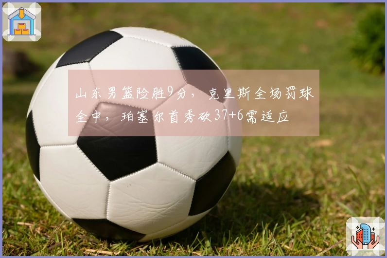 山东男篮险胜9分，克里斯全场罚球全中，珀塞尔首秀砍37+6需适应