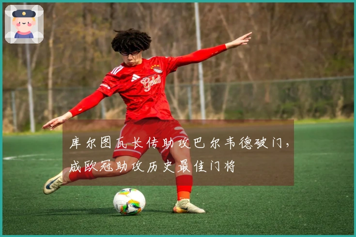 库尔图瓦长传助攻巴尔韦德破门，成欧冠助攻历史最佳门将