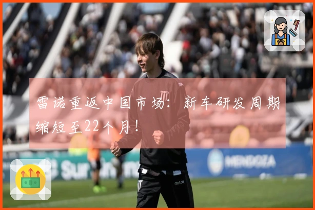雷诺重返中国市场：新车研发周期缩短至22个月！
